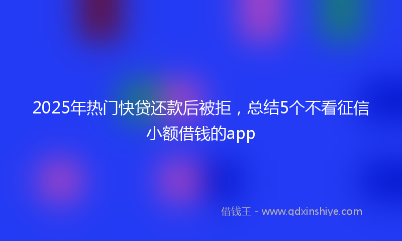 2025年热门快贷还款后被拒，总结5个不看征信小额借钱的app