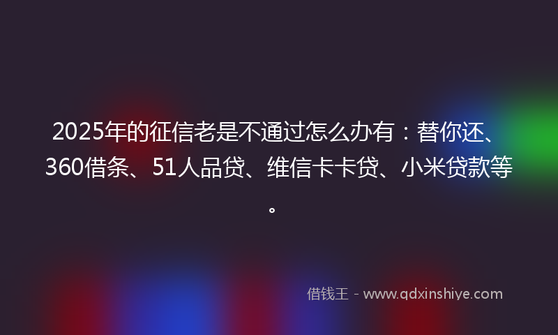 2025年的征信老是不通过怎么办有：替你还、360借条、51人品贷、维信卡卡贷、小米贷款等。