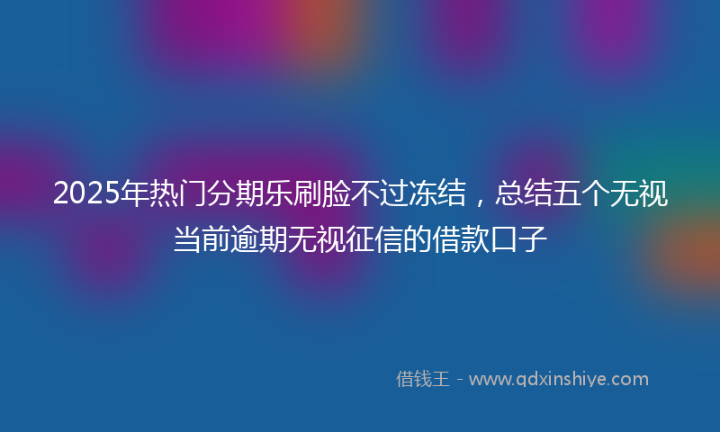 2025年热门分期乐刷脸不过冻结，总结五个无视当前逾期无视征信的借款口子