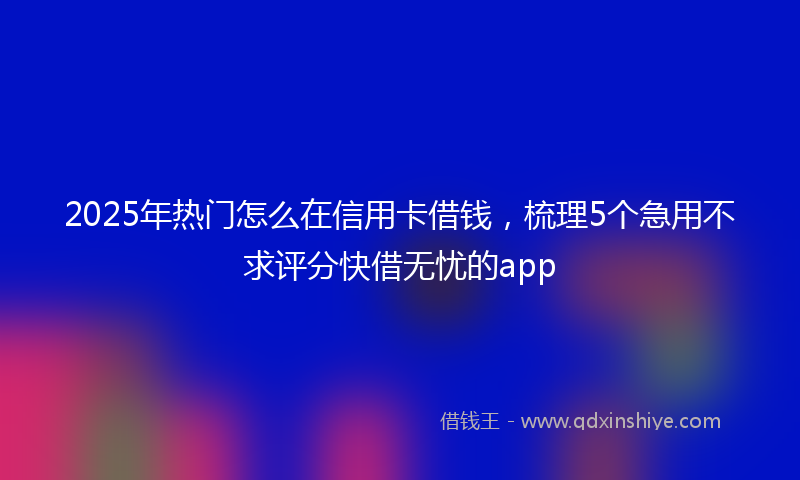 2025年热门怎么在信用卡借钱，梳理5个急用不求评分快借无忧的app