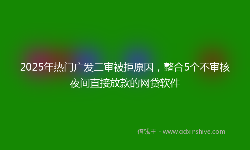 2025年热门广发二审被拒原因，整合5个不审核夜间直接放款的网贷软件