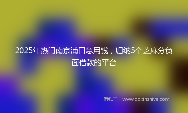 2025年热门南京浦口急用钱，归纳5个芝麻分负面借款的平台