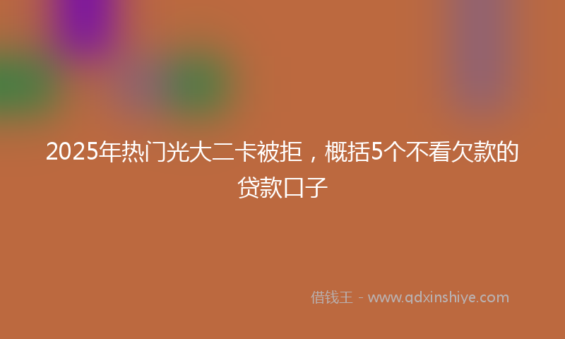 2025年热门光大二卡被拒，概括5个不看欠款的贷款口子