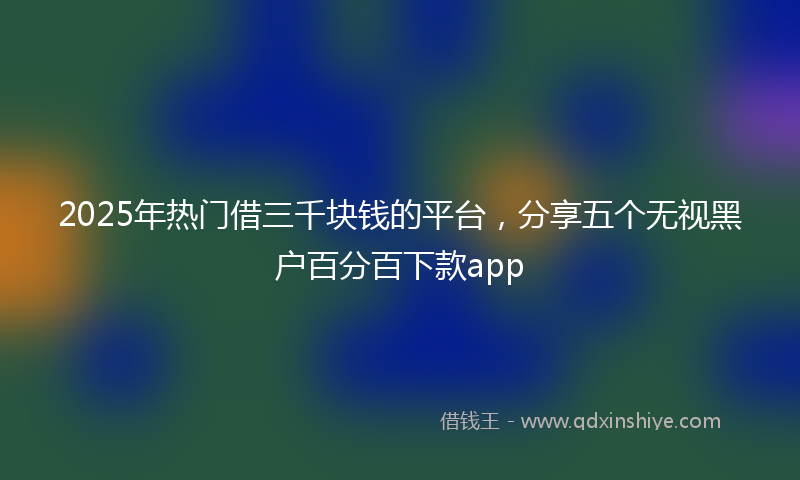 2025年热门借三千块钱的平台，分享五个无视黑户百分百下款app