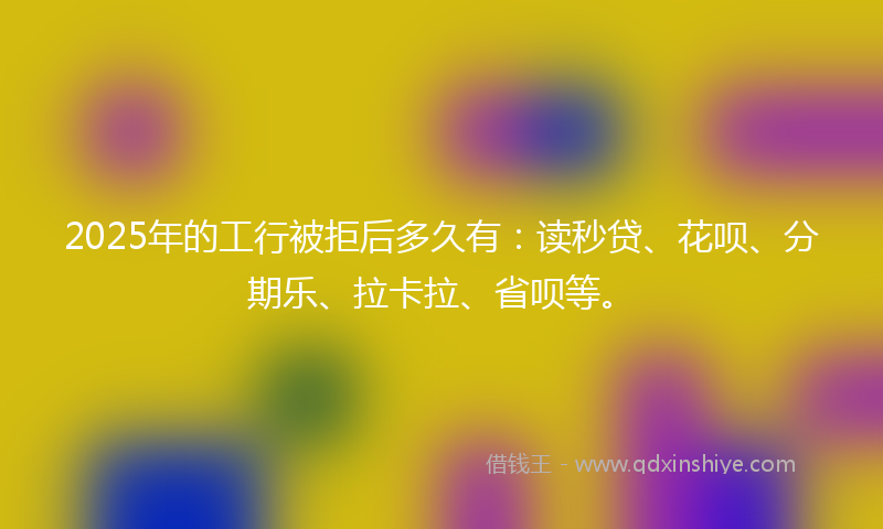 2025年的工行被拒后多久有：读秒贷、花呗、分期乐、拉卡拉、省呗等。