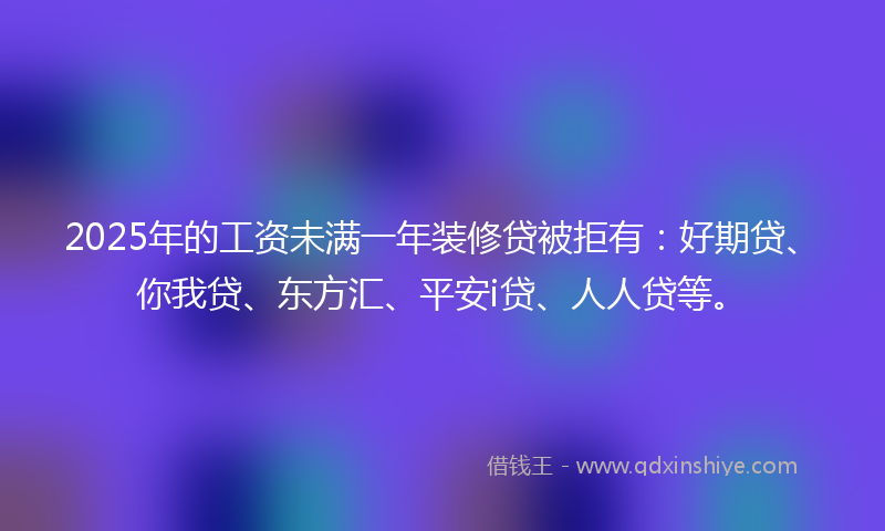 2025年的工资未满一年装修贷被拒有：好期贷、你我贷、东方汇、平安i贷、人人贷等。