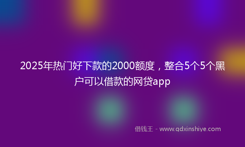 2025年热门好下款的2000额度，整合5个5个黑户可以借款的网贷app