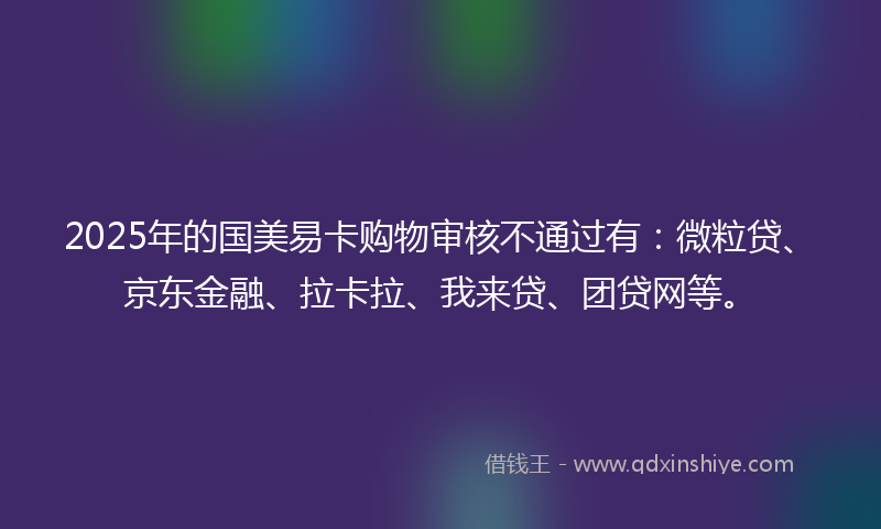 2025年的国美易卡购物审核不通过有：微粒贷、京东金融、拉卡拉、我来贷、团贷网等。
