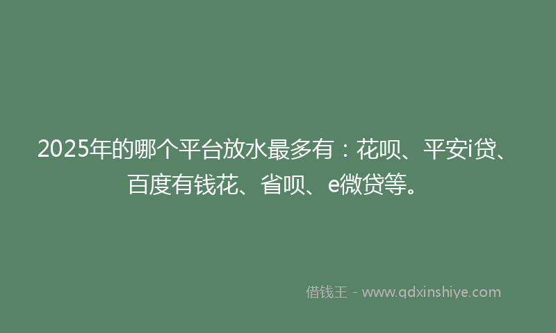 2025年的哪个平台放水最多有：花呗、平安i贷、百度有钱花、省呗、e微贷等。
