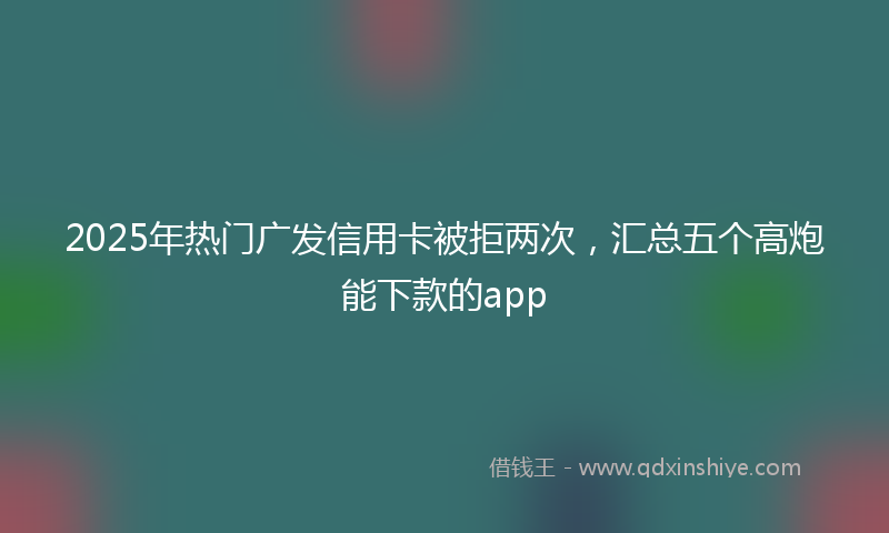 2025年热门广发信用卡被拒两次，汇总五个高炮能下款的app