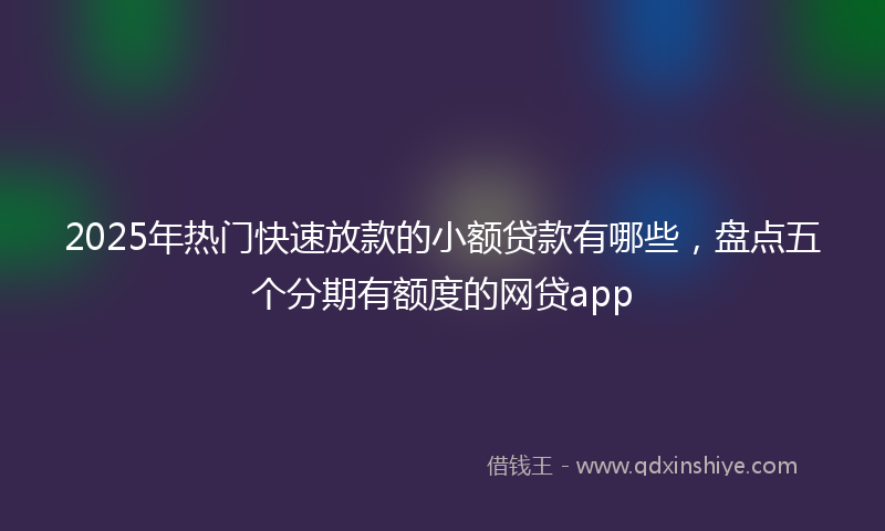 2025年热门快速放款的小额贷款有哪些，盘点五个分期有额度的网贷app