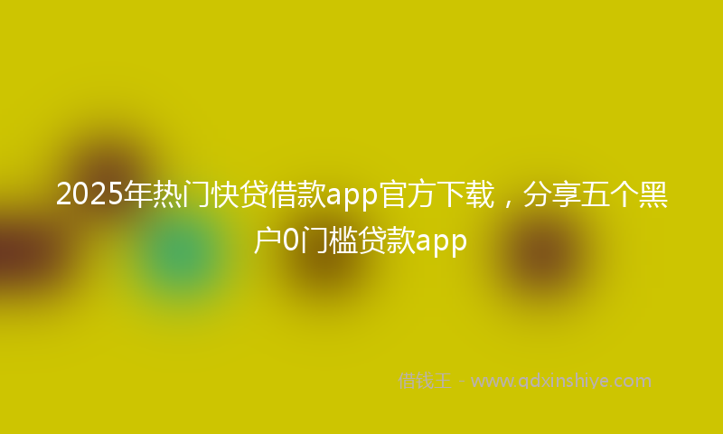 2025年热门快贷借款app官方下载，分享五个黑户0门槛贷款app