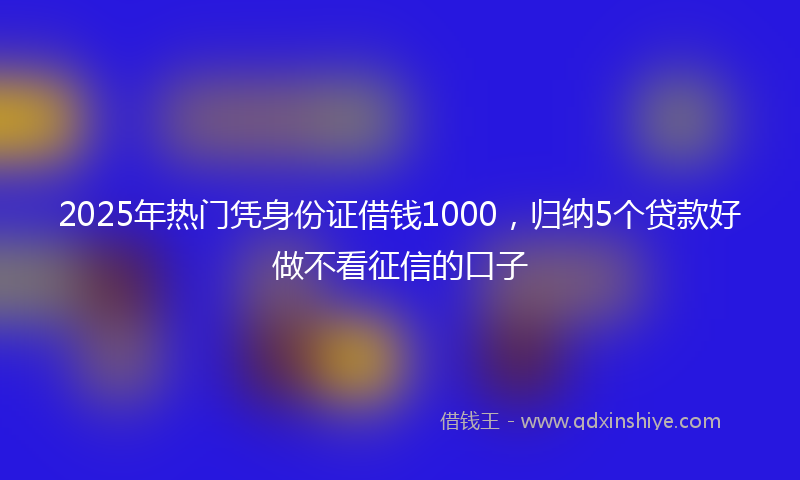2025年热门凭身份证借钱1000，归纳5个贷款好做不看征信的口子