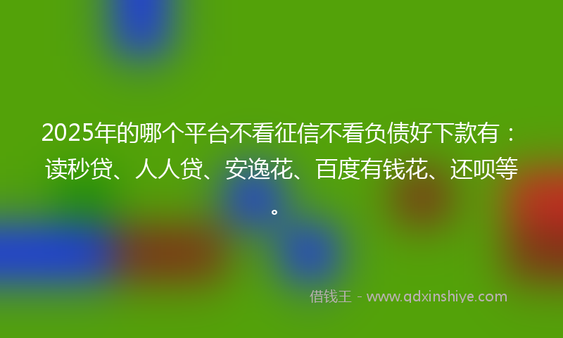 2025年的哪个平台不看征信不看负债好下款有：读秒贷、人人贷、安逸花、百度有钱花、还呗等。
