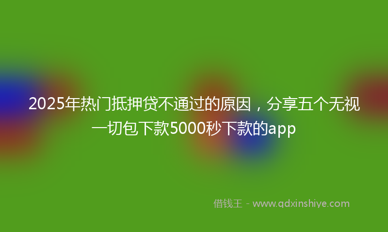 2025年热门抵押贷不通过的原因，分享五个无视一切包下款5000秒下款的app