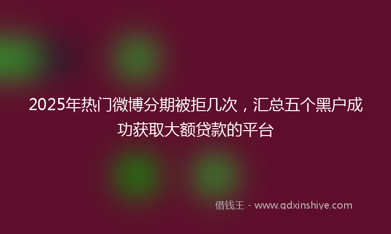 2025年热门微博分期被拒几次，汇总五个黑户成功获取大额贷款的平台