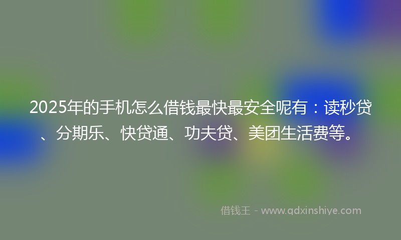 2025年的手机怎么借钱最快最安全呢有：读秒贷、分期乐、快贷通、功夫贷、美团生活费等。