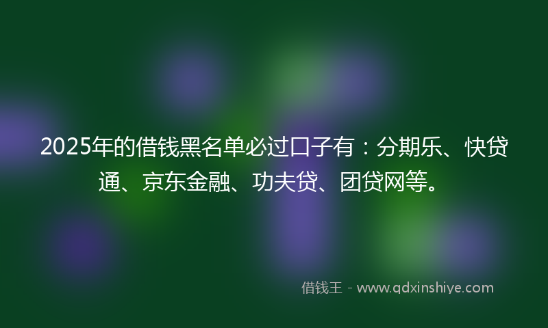 2025年的借钱黑名单必过口子有：分期乐、快贷通、京东金融、功夫贷、团贷网等。