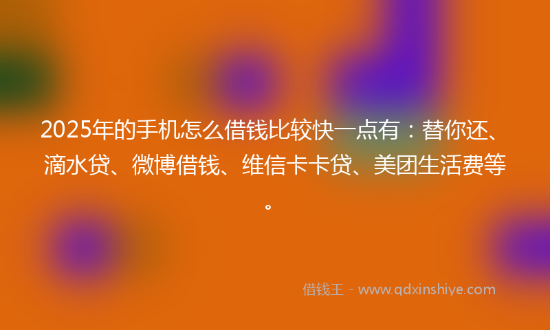 2025年的手机怎么借钱比较快一点有：替你还、滴水贷、微博借钱、维信卡卡贷、美团生活费等。