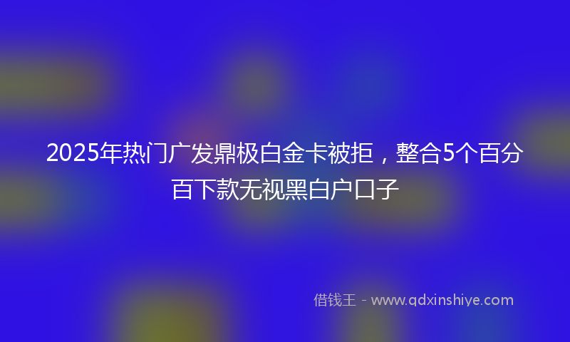2025年热门广发鼎极白金卡被拒，整合5个百分百下款无视黑白户口子