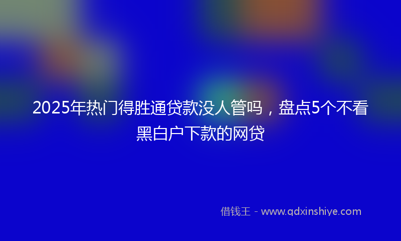 2025年热门得胜通贷款没人管吗，盘点5个不看黑白户下款的网贷