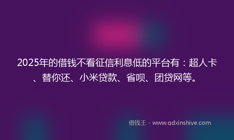 2025年的借钱不看征信利息低的平台有：超人卡、替你还、小米贷款、省呗、团贷网等。