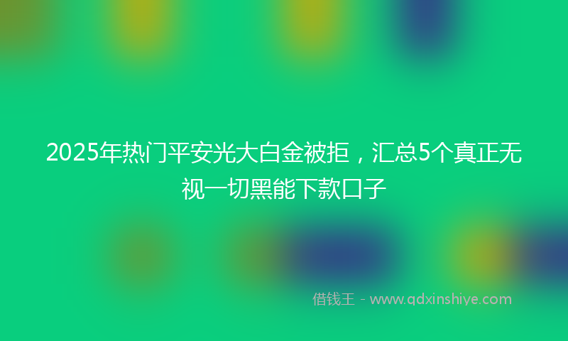 2025年热门平安光大白金被拒，汇总5个真正无视一切黑能下款口子