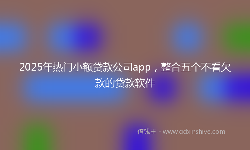 2025年热门小额贷款公司app，整合五个不看欠款的贷款软件