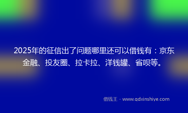 2025年的征信出了问题哪里还可以借钱有：京东金融、投友圈、拉卡拉、洋钱罐、省呗等。