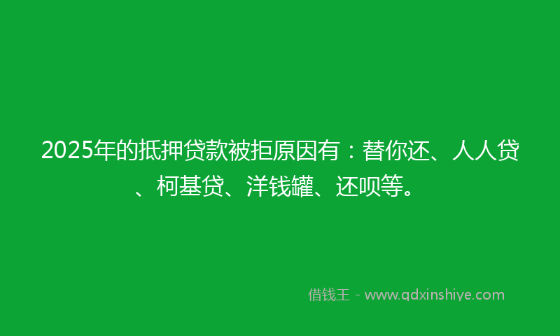 2025年的抵押贷款被拒原因有：替你还、人人贷、柯基贷、洋钱罐、还呗等。