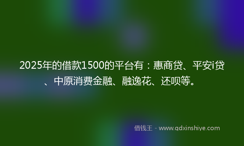 2025年的借款1500的平台有：惠商贷、平安i贷、中原消费金融、融逸花、还呗等。