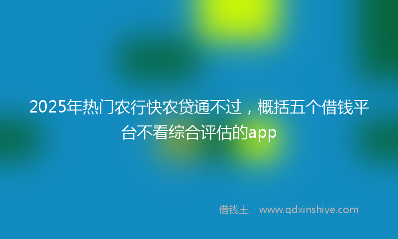 2025年热门农行快农贷通不过，概括五个借钱平台不看综合评估的app
