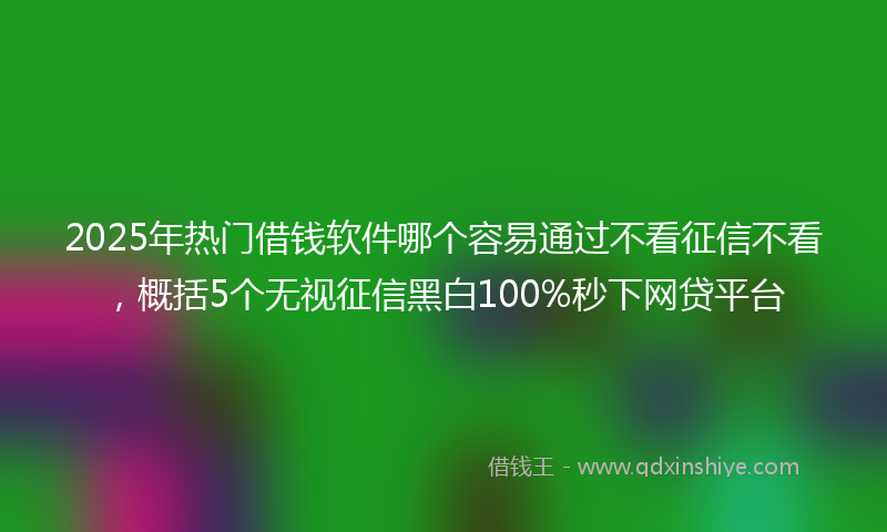 2025年热门借钱软件哪个容易通过不看征信不看，概括5个无视征信黑白100%秒下网贷平台