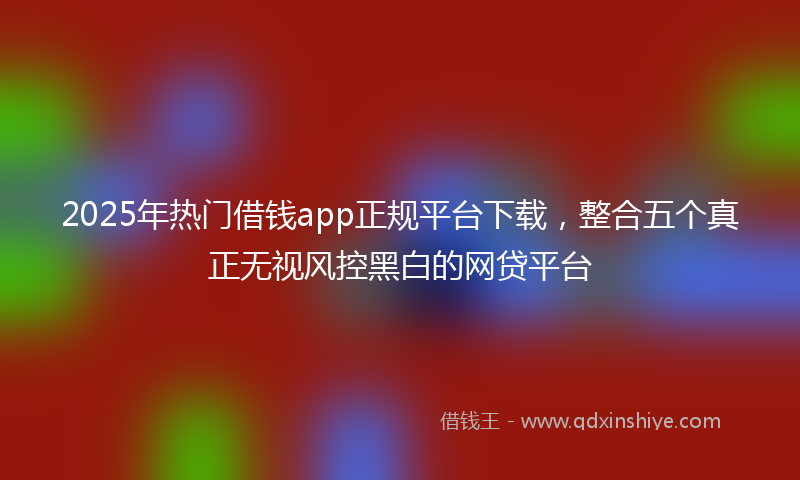 2025年热门借钱app正规平台下载，整合五个真正无视风控黑白的网贷平台
