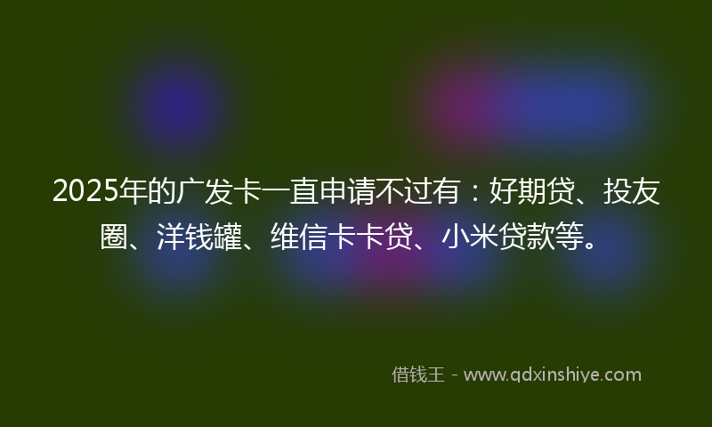 2025年的广发卡一直申请不过有：好期贷、投友圈、洋钱罐、维信卡卡贷、小米贷款等。