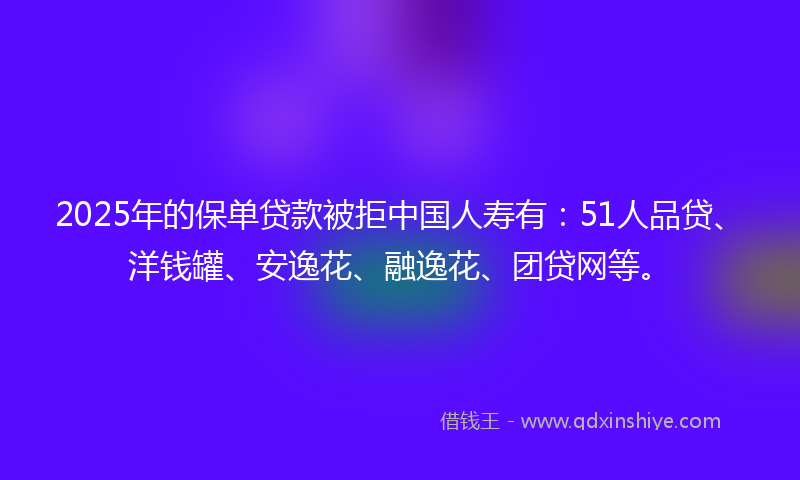 2025年的保单贷款被拒中国人寿有：51人品贷、洋钱罐、安逸花、融逸花、团贷网等。