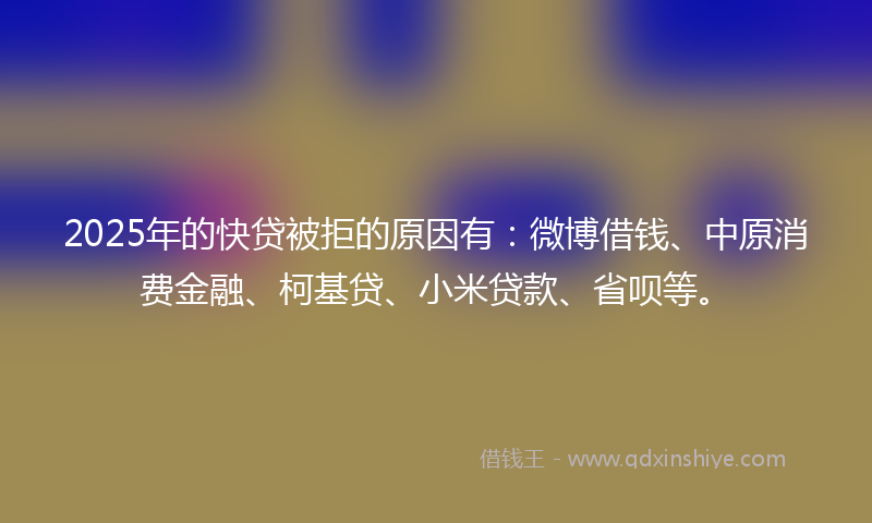 2025年的快贷被拒的原因有：微博借钱、中原消费金融、柯基贷、小米贷款、省呗等。