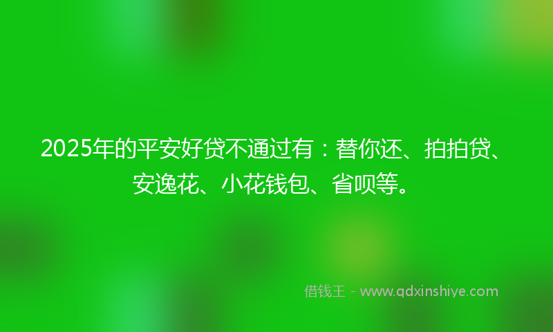 2025年的平安好贷不通过有：替你还、拍拍贷、安逸花、小花钱包、省呗等。