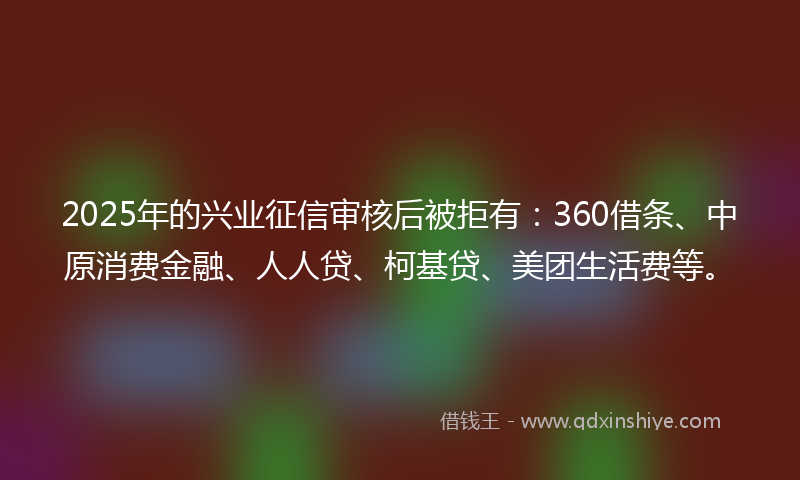 2025年的兴业征信审核后被拒有：360借条、中原消费金融、人人贷、柯基贷、美团生活费等。