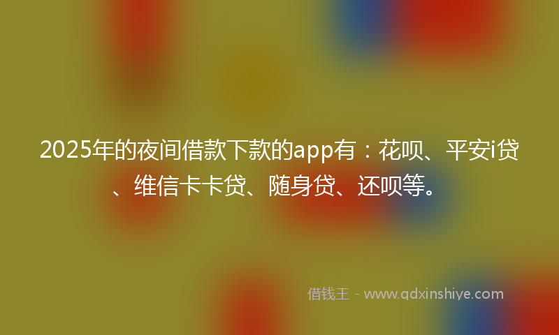 2025年的夜间借款下款的app有：花呗、平安i贷、维信卡卡贷、随身贷、还呗等。
