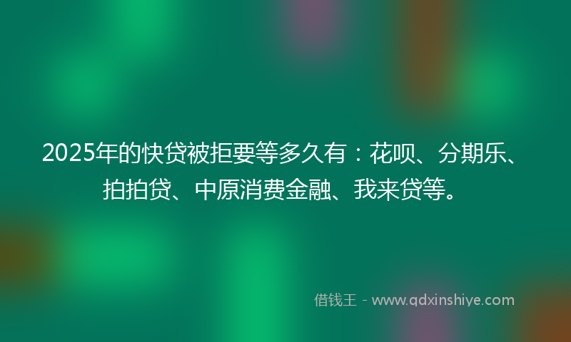 2025年的快贷被拒要等多久有：花呗、分期乐、拍拍贷、中原消费金融、我来贷等。