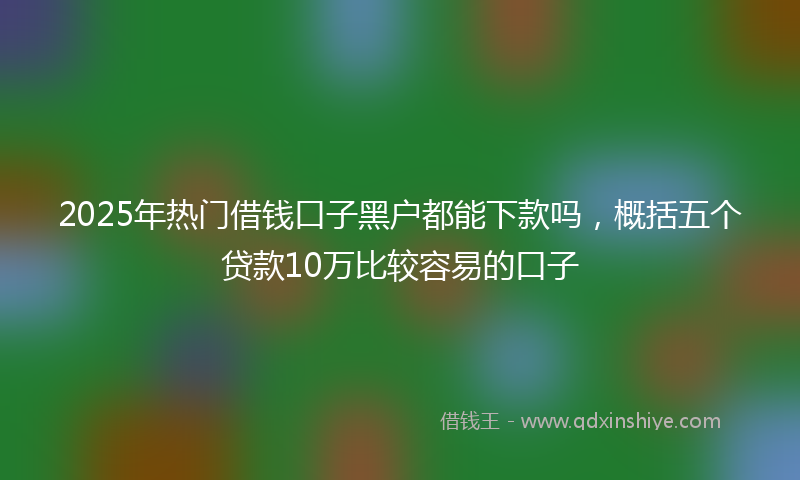 2025年热门借钱口子黑户都能下款吗，概括五个贷款10万比较容易的口子