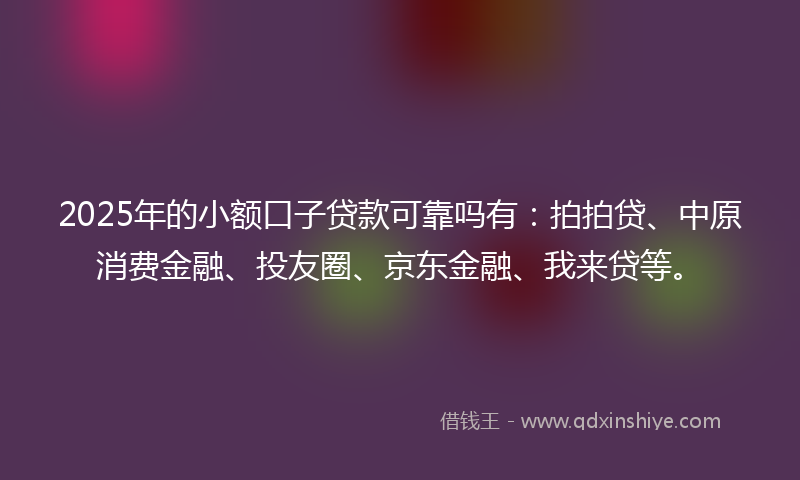 2025年的小额口子贷款可靠吗有：拍拍贷、中原消费金融、投友圈、京东金融、我来贷等。