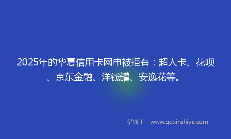 2025年的华夏信用卡网申被拒有：超人卡、花呗、京东金融、洋钱罐、安逸花等。