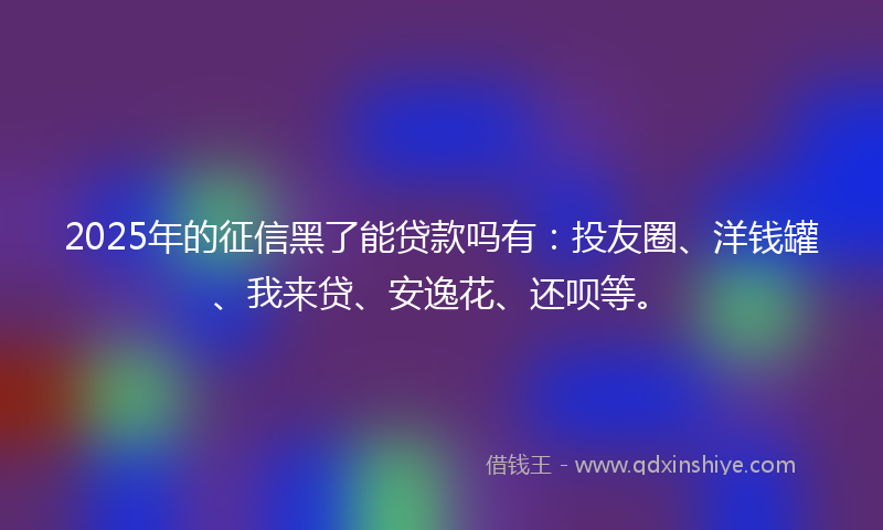 2025年的征信黑了能贷款吗有：投友圈、洋钱罐、我来贷、安逸花、还呗等。