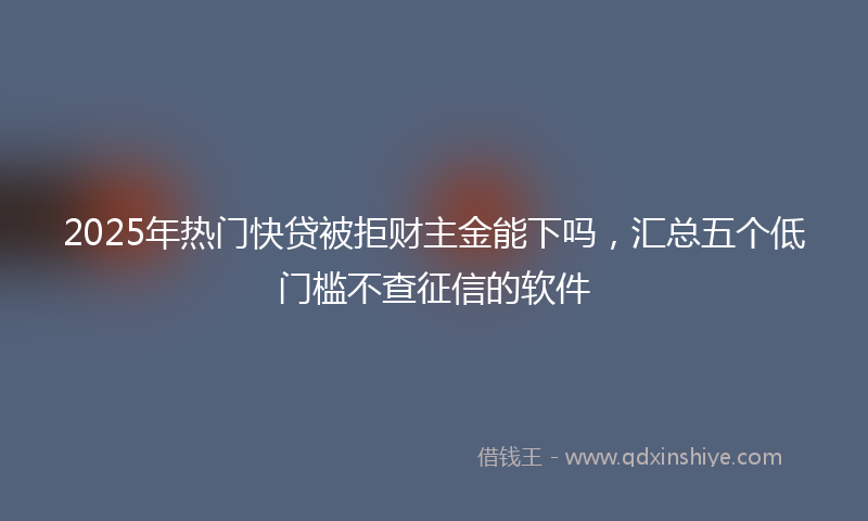 2025年热门快贷被拒财主金能下吗，汇总五个低门槛不查征信的软件