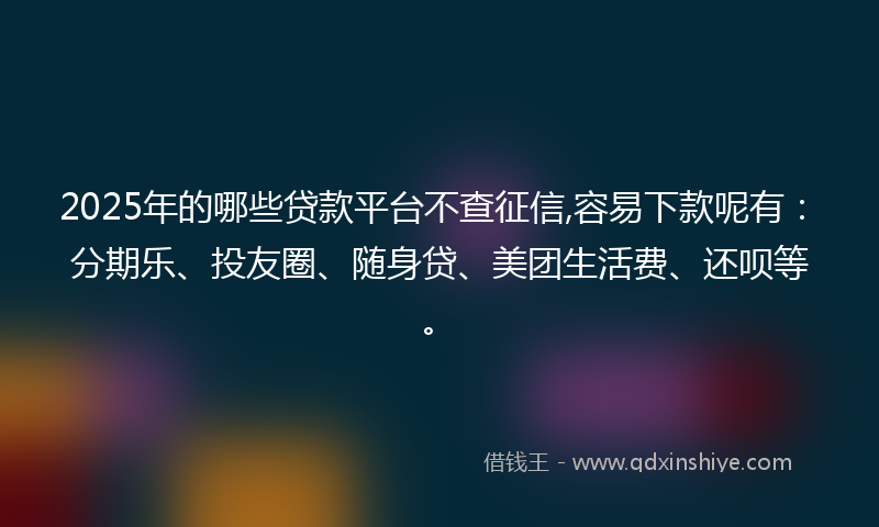 2025年的哪些贷款平台不查征信,容易下款呢有：分期乐、投友圈、随身贷、美团生活费、还呗等。