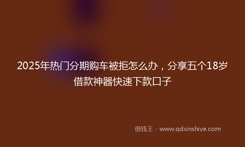 2025年热门分期购车被拒怎么办，分享五个18岁借款神器快速下款口子