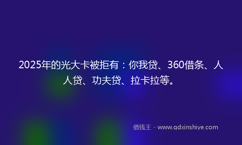2025年的光大卡被拒有：你我贷、360借条、人人贷、功夫贷、拉卡拉等。