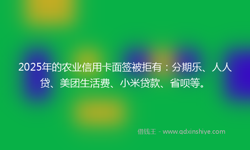 2025年的农业信用卡面签被拒有：分期乐、人人贷、美团生活费、小米贷款、省呗等。